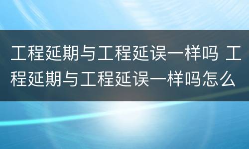 工程延期与工程延误一样吗 工程延期与工程延误一样吗怎么办