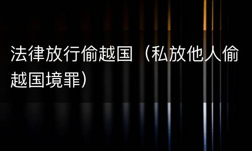 法律放行偷越国（私放他人偷越国境罪）
