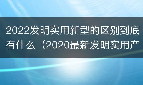 2022发明实用新型的区别到底有什么（2020最新发明实用产品）