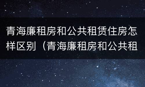 青海廉租房和公共租赁住房怎样区别（青海廉租房和公共租赁住房怎样区别呢）
