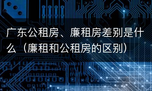 广东公租房、廉租房差别是什么（廉租和公租房的区别）