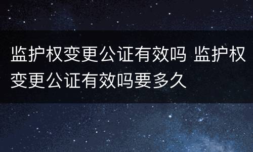 监护权变更公证有效吗 监护权变更公证有效吗要多久