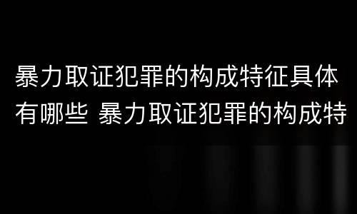 暴力取证犯罪的构成特征具体有哪些 暴力取证犯罪的构成特征具体有哪些要件