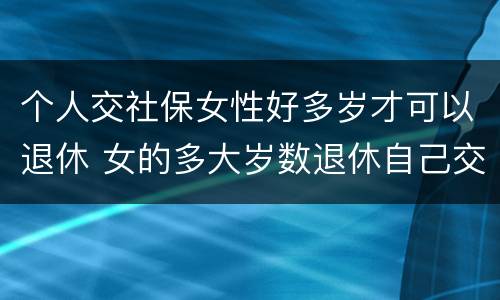 个人交社保女性好多岁才可以退休 女的多大岁数退休自己交的社保