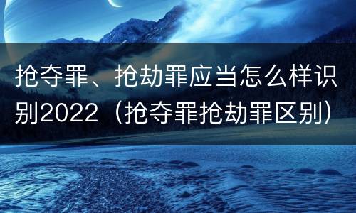 抢夺罪、抢劫罪应当怎么样识别2022（抢夺罪抢劫罪区别）