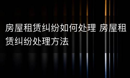房屋租赁纠纷如何处理 房屋租赁纠纷处理方法