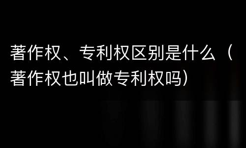 著作权、专利权区别是什么（著作权也叫做专利权吗）