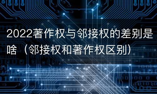 2022著作权与邻接权的差别是啥（邻接权和著作权区别）