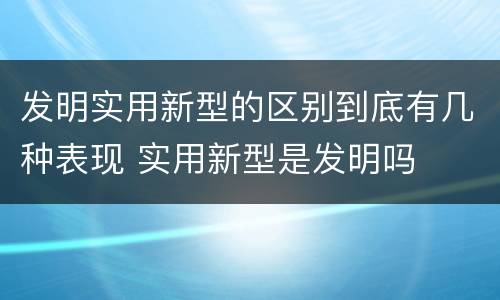 发明实用新型的区别到底有几种表现 实用新型是发明吗