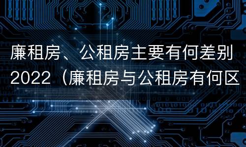 廉租房、公租房主要有何差别2022（廉租房与公租房有何区别）