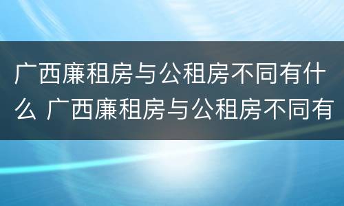 广西廉租房与公租房不同有什么 广西廉租房与公租房不同有什么区别