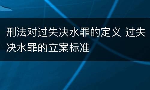 刑法对过失决水罪的定义 过失决水罪的立案标准