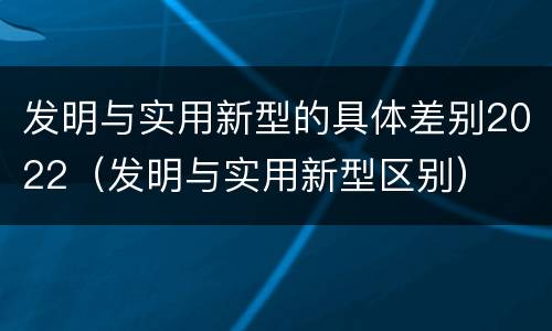 发明与实用新型的具体差别2022（发明与实用新型区别）