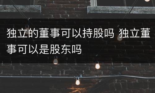 独立的董事可以持股吗 独立董事可以是股东吗