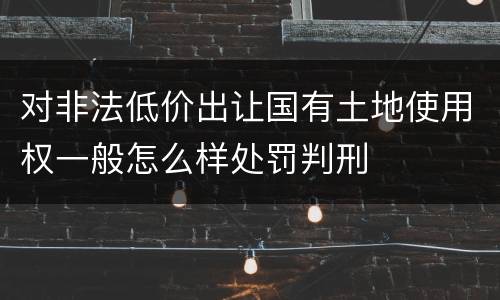 对非法低价出让国有土地使用权一般怎么样处罚判刑