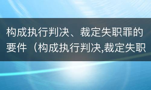 构成执行判决、裁定失职罪的要件（构成执行判决,裁定失职罪的要件是）