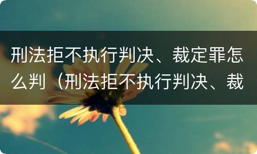 刑法拒不执行判决、裁定罪怎么判（刑法拒不执行判决、裁定罪）