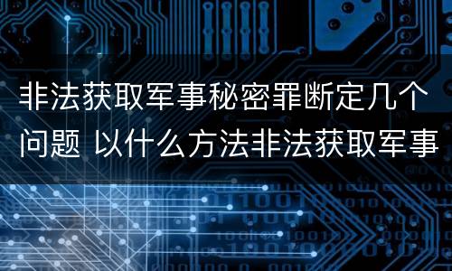 非法获取军事秘密罪断定几个问题 以什么方法非法获取军事秘密的构成非法获取军事秘密罪
