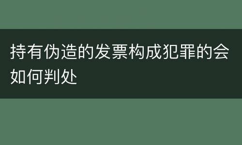 持有伪造的发票构成犯罪的会如何判处