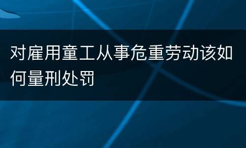 对雇用童工从事危重劳动该如何量刑处罚