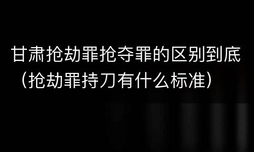 甘肃抢劫罪抢夺罪的区别到底（抢劫罪持刀有什么标准）