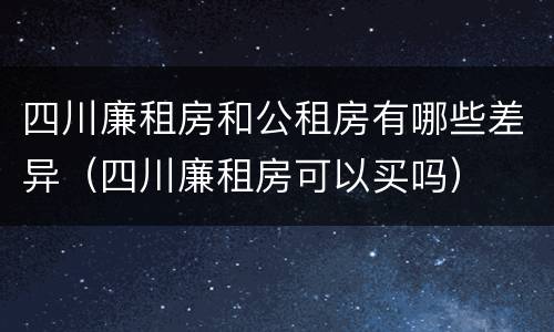 四川廉租房和公租房有哪些差异（四川廉租房可以买吗）