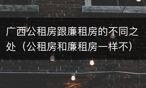 广西公租房跟廉租房的不同之处（公租房和廉租房一样不）