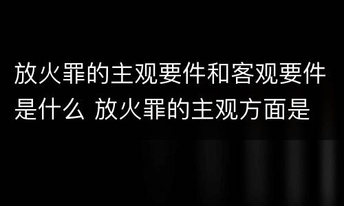 放火罪的主观要件和客观要件是什么 放火罪的主观方面是
