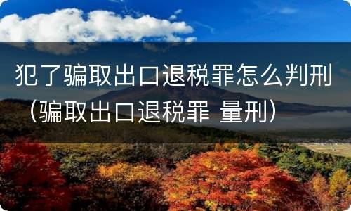 犯了骗取出口退税罪怎么判刑(骗取出口退税罪 量刑)