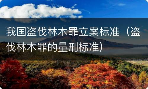 我国盗伐林木罪立案标准（盗伐林木罪的量刑标准）