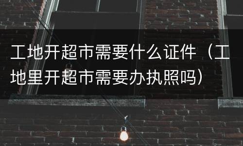 工地开超市需要什么证件（工地里开超市需要办执照吗）