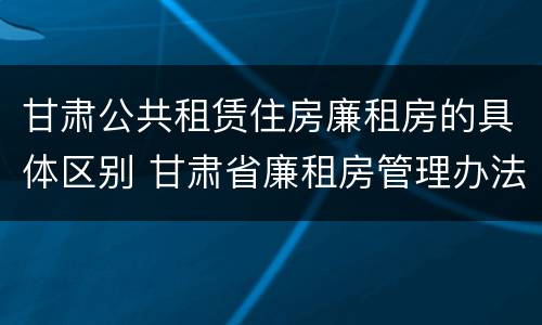 甘肃公共租赁住房廉租房的具体区别 甘肃省廉租房管理办法