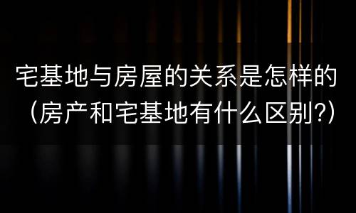 宅基地与房屋的关系是怎样的（房产和宅基地有什么区别?）