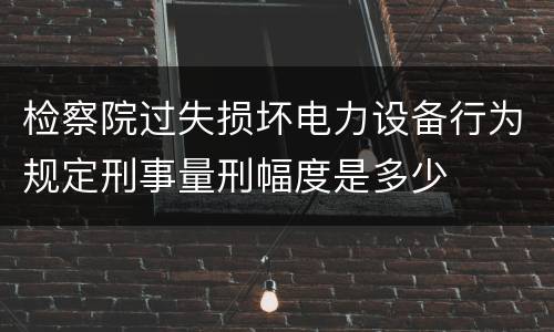 检察院过失损坏电力设备行为规定刑事量刑幅度是多少