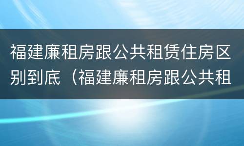福建廉租房跟公共租赁住房区别到底（福建廉租房跟公共租赁住房区别到底是什么）