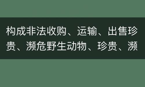 构成非法收购、运输、出售珍贵、濒危野生动物、珍贵、濒危野生动物制品罪的条件有哪些