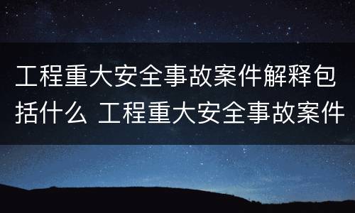 工程重大安全事故案件解释包括什么 工程重大安全事故案件解释包括什么内容