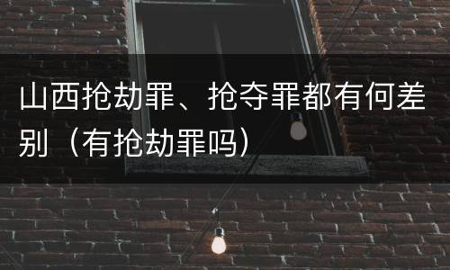 山西抢劫罪、抢夺罪都有何差别（有抢劫罪吗）