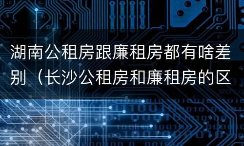 湖南公租房跟廉租房都有啥差别（长沙公租房和廉租房的区别）