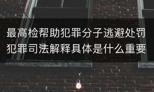最高检帮助犯罪分子逃避处罚犯罪司法解释具体是什么重要规定