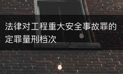 法律对工程重大安全事故罪的定罪量刑档次