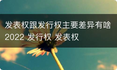 发表权跟发行权主要差异有啥2022 发行权 发表权