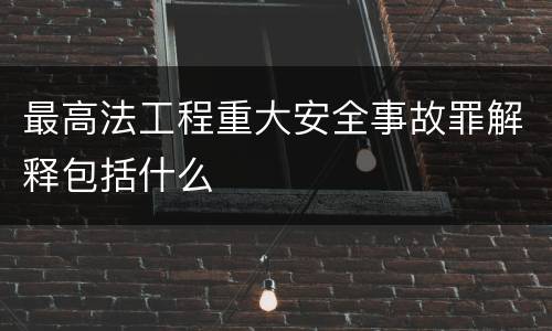 最高法工程重大安全事故罪解释包括什么