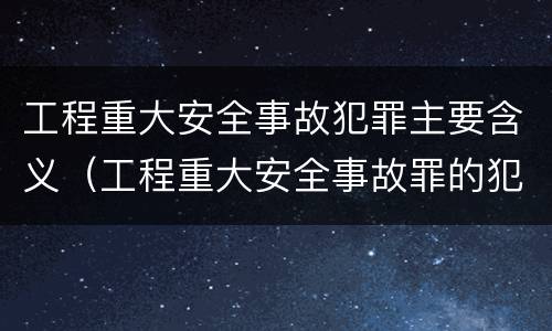 工程重大安全事故犯罪主要含义（工程重大安全事故罪的犯罪主体是什么）