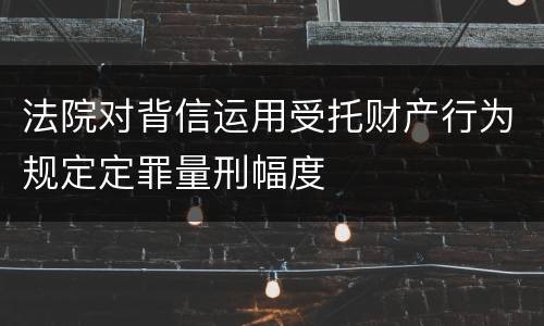 法院对背信运用受托财产行为规定定罪量刑幅度