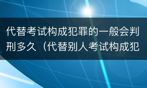 代替考试构成犯罪的一般会判刑多久（代替别人考试构成犯罪吗）