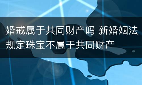 婚戒属于共同财产吗 新婚姻法规定珠宝不属于共同财产