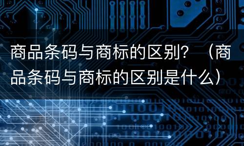 商品条码与商标的区别？（商品条码与商标的区别是什么）
