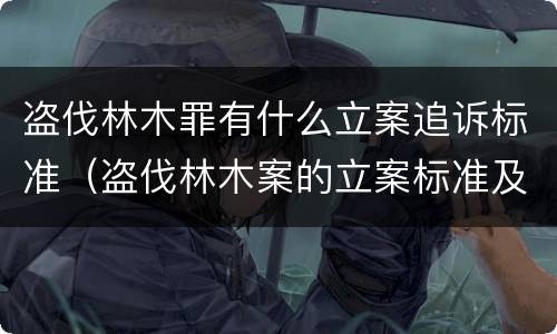 盗伐林木罪有什么立案追诉标准（盗伐林木案的立案标准及定罪与量刑）