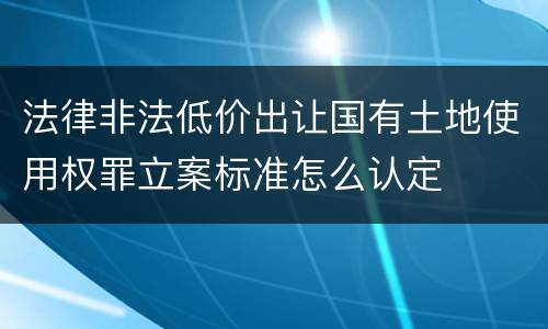 法律非法低价出让国有土地使用权罪立案标准怎么认定